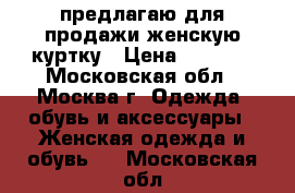 предлагаю для продажи женскую куртку › Цена ­ 1 000 - Московская обл., Москва г. Одежда, обувь и аксессуары » Женская одежда и обувь   . Московская обл.